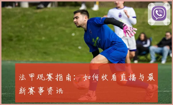 法甲观赛指南:如何收看直播与最新赛事资讯