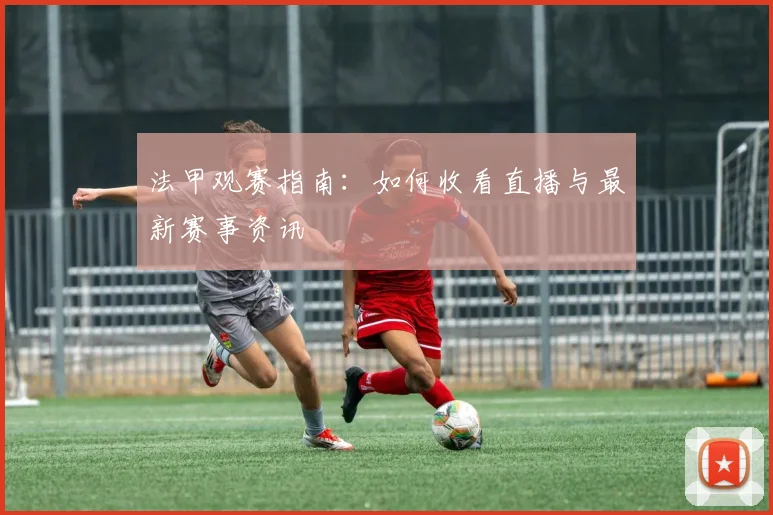 法甲观赛指南:如何收看直播与最新赛事资讯